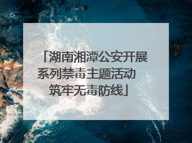 湖南湘潭公安开展系列禁毒主题活动 筑牢无毒防线