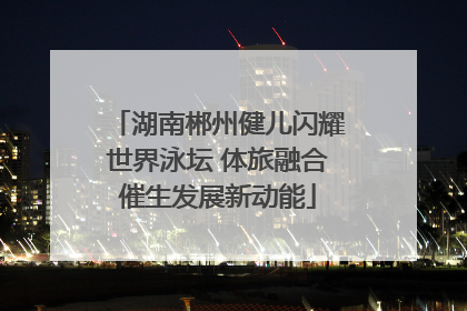 湖南郴州健儿闪耀世界泳坛 体旅融合催生发展新动能