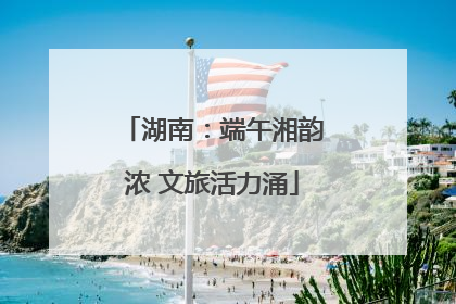 湖南：端午湘韵浓 文旅活力涌