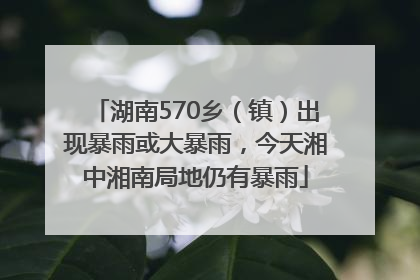 湖南570乡（镇）出现暴雨或大暴雨，今天湘中湘南局地仍有暴雨