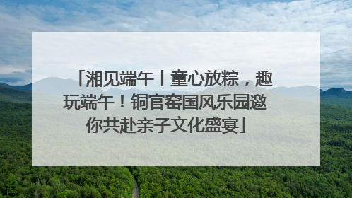 湘见端午丨童心放粽，趣玩端午！铜官窑国风乐园邀你共赴亲子文化盛宴