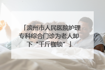 滨州市人民医院护理专科综合门诊为老人卸下“千斤枷锁”