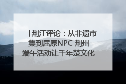 荆江评论：从非遗市集到屈原NPC 荆州端午活动让千年楚文化“破圈”生长