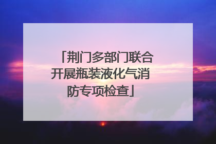 荆门多部门联合开展瓶装液化气消防专项检查