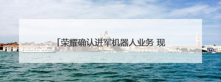 荣耀确认进军机器人业务 现有成果跑步速度已破行业纪录