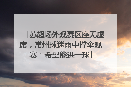 苏超场外观赛区座无虚席，常州球迷雨中撑伞观赛：希望能进一球
