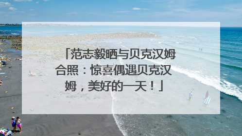 范志毅晒与贝克汉姆合照：惊喜偶遇贝克汉姆，美好的一天！