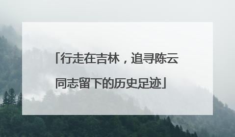 行走在吉林，追寻陈云同志留下的历史足迹