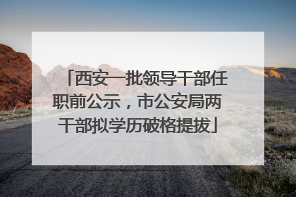 西安一批领导干部任职前公示，市公安局两干部拟学历破格提拔