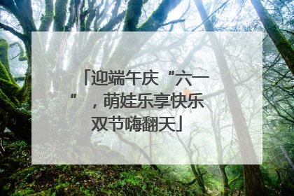 迎端午庆“六一”，萌娃乐享快乐双节嗨翻天