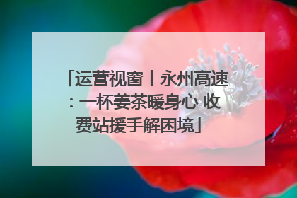 运营视窗丨永州高速：一杯姜茶暖身心 收费站援手解困境