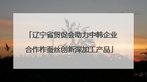辽宁省贸促会助力中韩企业合作柞蚕丝创新深加工产品