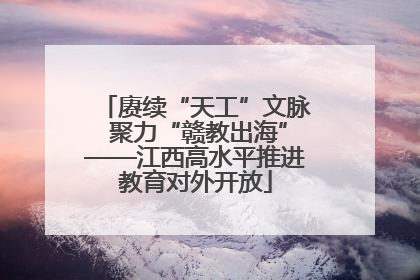 赓续“天工”文脉 聚力“赣教出海”——江西高水平推进教育对外开放