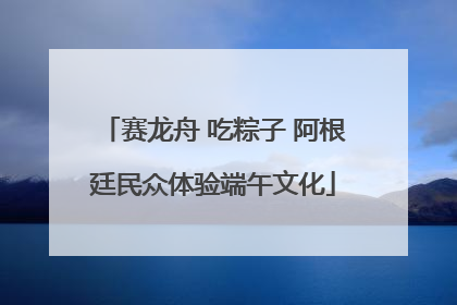 赛龙舟 吃粽子 阿根廷民众体验端午文化