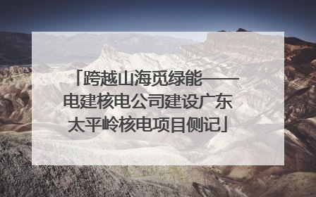 跨越山海觅绿能——电建核电公司建设广东太平岭核电项目侧记