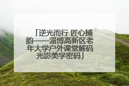 逆光而行 匠心捕韵——淄博高新区老年大学户外课堂解码光影美学密码