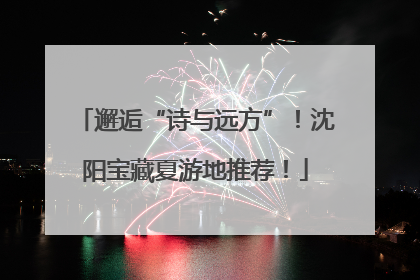 邂逅“诗与远方”！沈阳宝藏夏游地推荐！