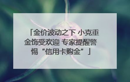 金价波动之下 小克重金饰受欢迎 专家提醒警惕“信用卡购金”