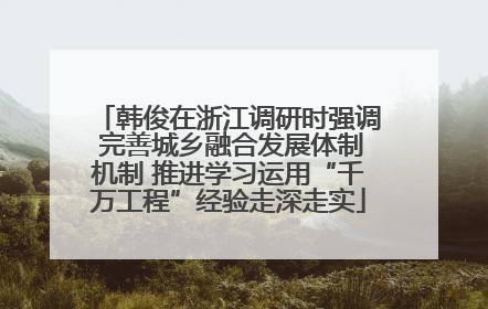 韩俊在浙江调研时强调 完善城乡融合发展体制机制 推进学习运用“千万工程”经验走深走实