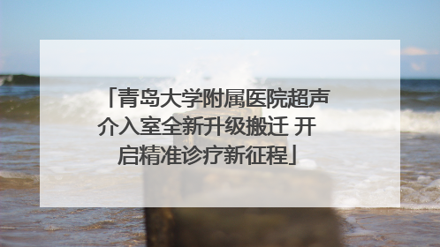 青岛大学附属医院超声介入室全新升级搬迁 开启精准诊疗新征程
