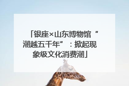 银座×山东博物馆“潮越五千年”：掀起现象级文化消费潮
