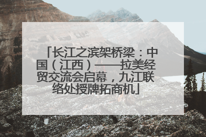 长江之滨架桥梁：中国（江西）——拉美经贸交流会启幕，九江联络处授牌拓商机
