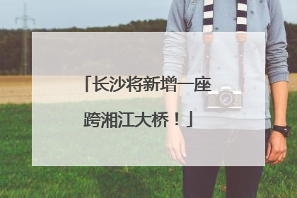 长沙将新增一座跨湘江大桥！