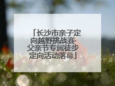 长沙市亲子定向越野挑战赛·父亲节专属徒步定向活动落幕