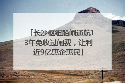 长沙枢纽船闸通航13年免收过闸费，让利近9亿惠企惠民