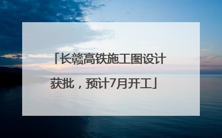 长赣高铁施工图设计获批，预计7月开工