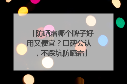 防晒霜哪个牌子好用又便宜？口碑公认，不踩坑防晒霜