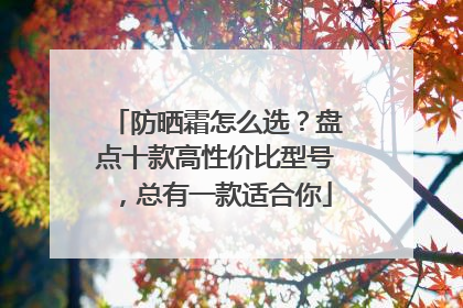 防晒霜怎么选？盘点十款高性价比型号，总有一款适合你