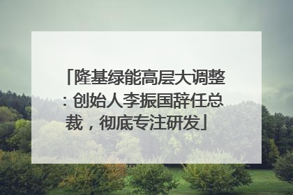 隆基绿能高层大调整：创始人李振国辞任总裁，彻底专注研发