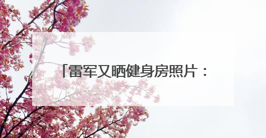 雷军又晒健身房照片：2025年第52次