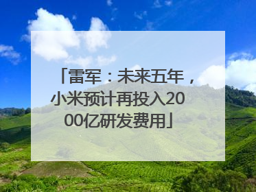 雷军：未来五年，小米预计再投入2000亿研发费用