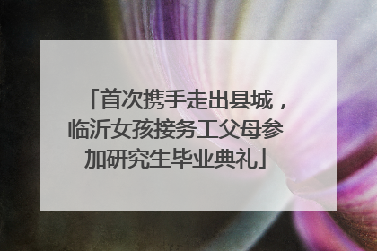 首次携手走出县城，临沂女孩接务工父母参加研究生毕业典礼