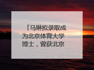 马琳拟录取成为北京体育大学博士，曾获北京奥运会冠军和4次世界杯冠军