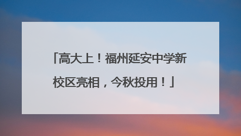高大上！福州延安中学新校区亮相，今秋投用！