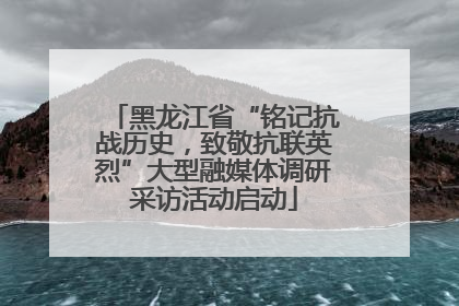 黑龙江省“铭记抗战历史，致敬抗联英烈”大型融媒体调研采访活动启动