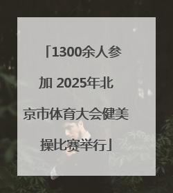 1300余人参加 2025年北京市体育大会健美操比赛举行