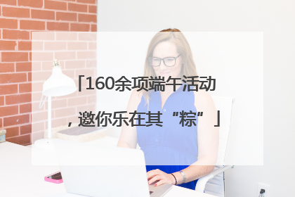 160余项端午活动，邀你乐在其“粽”