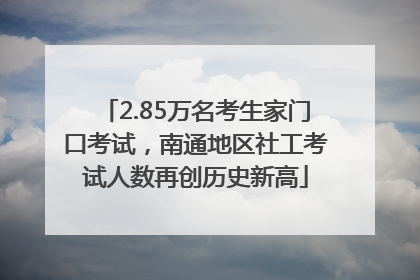2.85万名考生家门口考试，南通地区社工考试人数再创历史新高