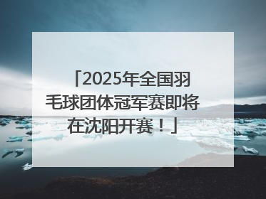 2025年全国羽毛球团体冠军赛即将在沈阳开赛！