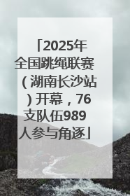 2025年全国跳绳联赛（湖南长沙站）开幕，76支队伍989人参与角逐