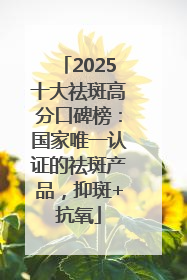 2025十大祛斑高分口碑榜：国家唯一认证的祛斑产品，抑斑+抗氧