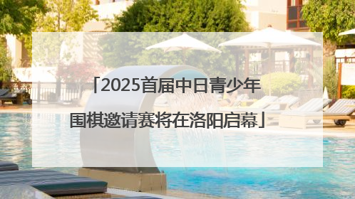 2025首届中日青少年围棋邀请赛将在洛阳启幕