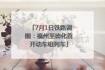 7月1日铁路调图：福州至德化首开动车组列车