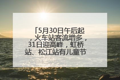 5月30日午后起，火车站客流增多，31日迎高峰，虹桥站、松江站有儿童节和端午亲子活动
