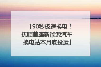 90秒极速换电！抚顺首座新能源汽车换电站本月底投运