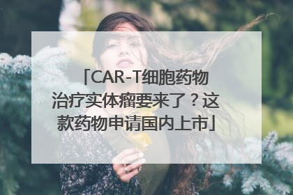 CAR-T细胞药物治疗实体瘤要来了？这款药物申请国内上市